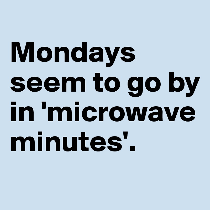
Mondays seem to go by in 'microwave minutes'.
