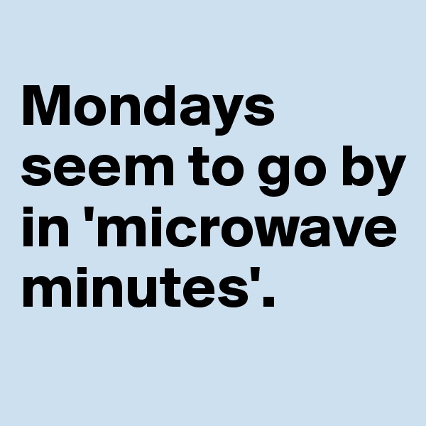 
Mondays seem to go by in 'microwave minutes'.
