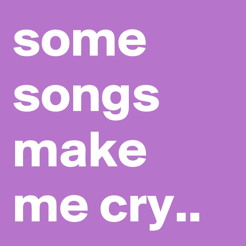 some songs make me cry..