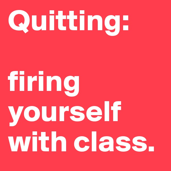 Quitting: 

firing yourself with class.