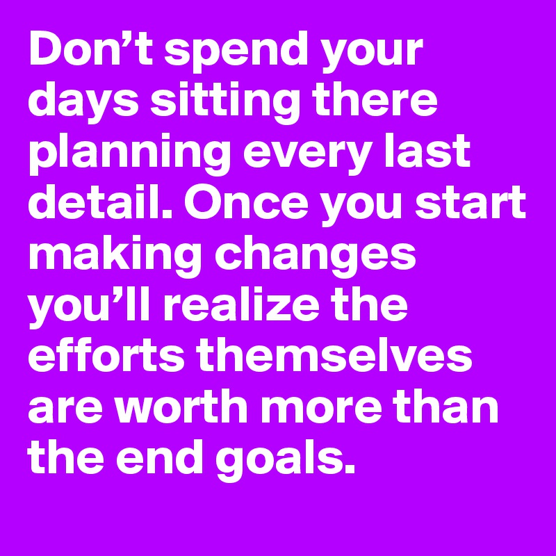Don’t spend your days sitting there planning every last detail. Once you start making changes you’ll realize the efforts themselves are worth more than the end goals.
