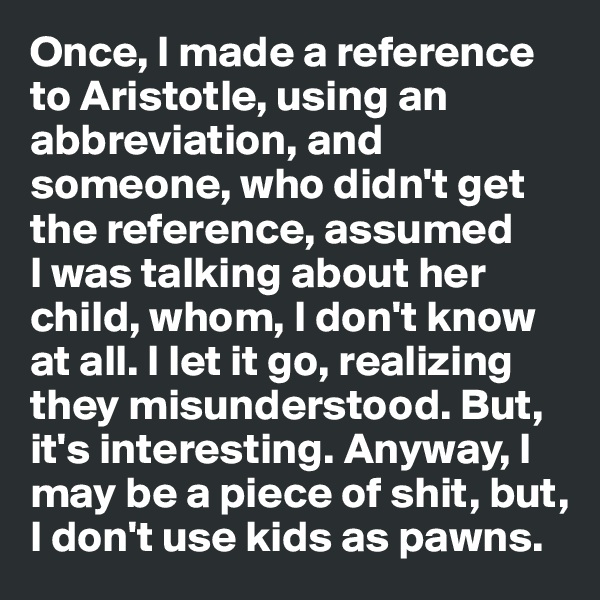 Once, I made a reference to Aristotle, using an abbreviation, and someone, who didn't get the reference, assumed 
I was talking about her child, whom, I don't know at all. I let it go, realizing they misunderstood. But, it's interesting. Anyway, I may be a piece of shit, but, I don't use kids as pawns.