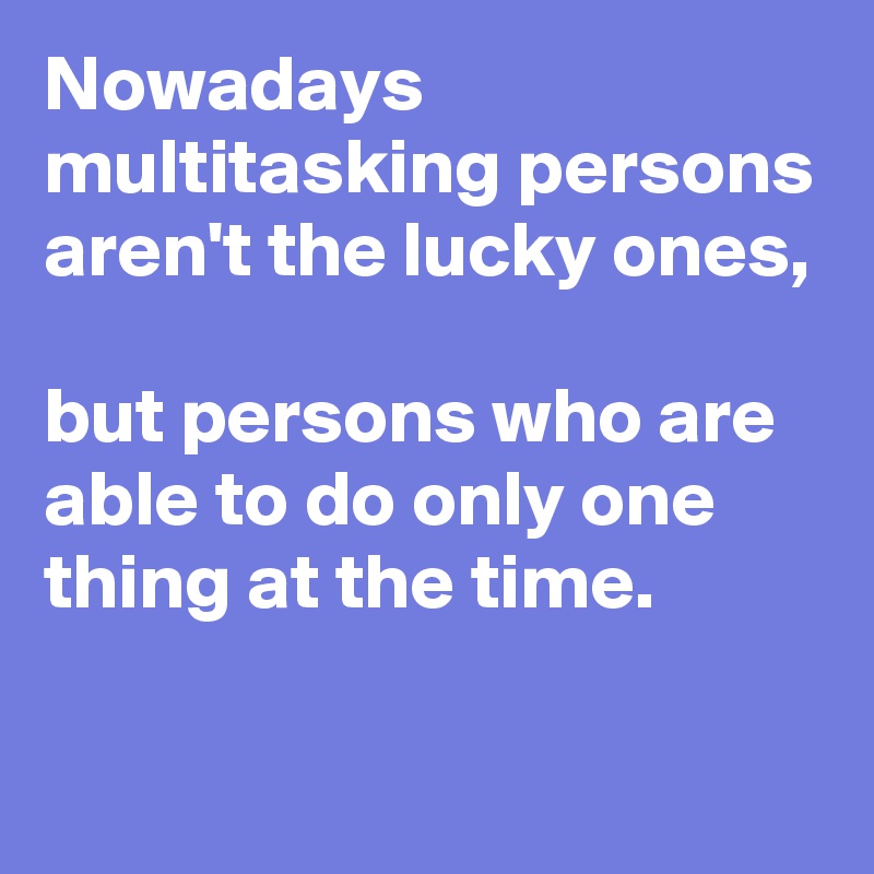 Nowadays multitasking persons aren't the lucky ones,

but persons who are able to do only one thing at the time. 

          ????