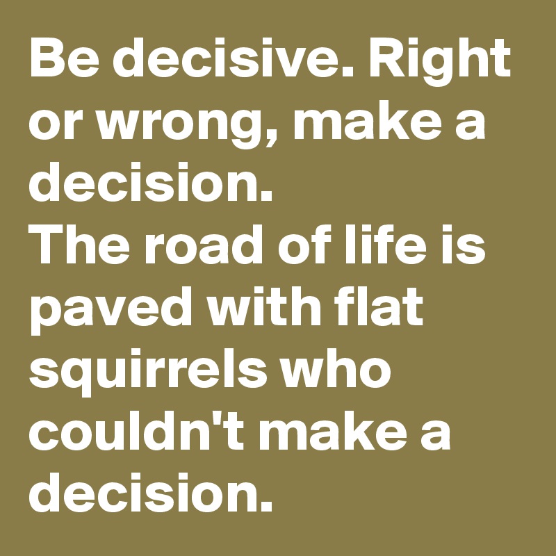 Be decisive. Right or wrong, make a decision.
The road of life is paved with flat squirrels who couldn't make a decision.