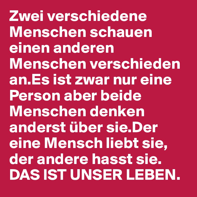 Zwei verschiedene Menschen schauen einen anderen Menschen verschieden an.Es ist zwar nur eine Person aber beide Menschen denken anderst über sie.Der eine Mensch liebt sie, der andere hasst sie.
DAS IST UNSER LEBEN.