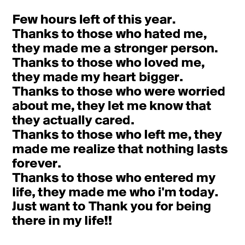 Few hours left of this year.
Thanks to those who hated me, they made me a stronger person.
Thanks to those who loved me, they made my heart bigger.
Thanks to those who were worried about me, they let me know that they actually cared.
Thanks to those who left me, they made me realize that nothing lasts forever.
Thanks to those who entered my life, they made me who i'm today.
Just want to Thank you for being there in my life!!
