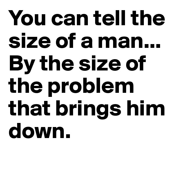You can tell the size of a man... By the size of the problem that brings him down. 