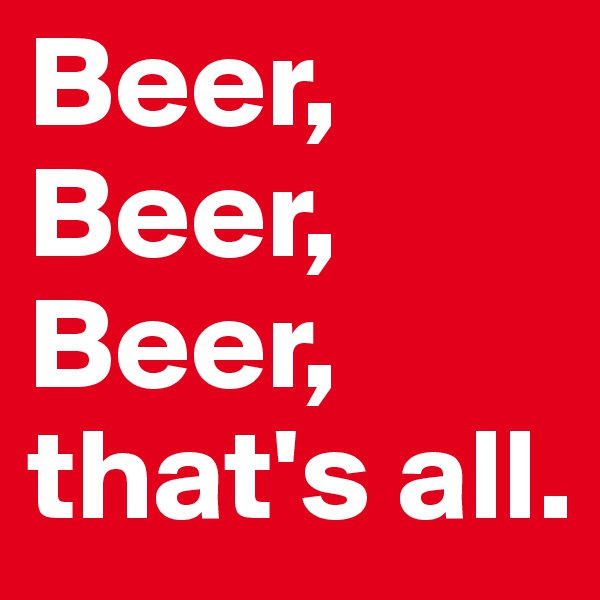 Beer, Beer, Beer, that's all.