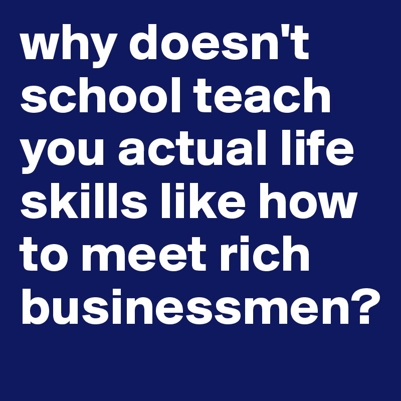 why doesn't school teach you actual life skills like how to meet rich businessmen?