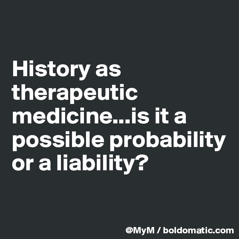 

History as therapeutic medicine...is it a possible probability or a liability?

