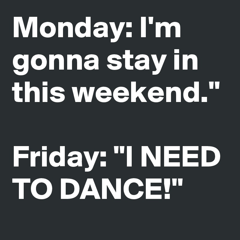 Monday: I'm gonna stay in this weekend."

Friday: "I NEED TO DANCE!"