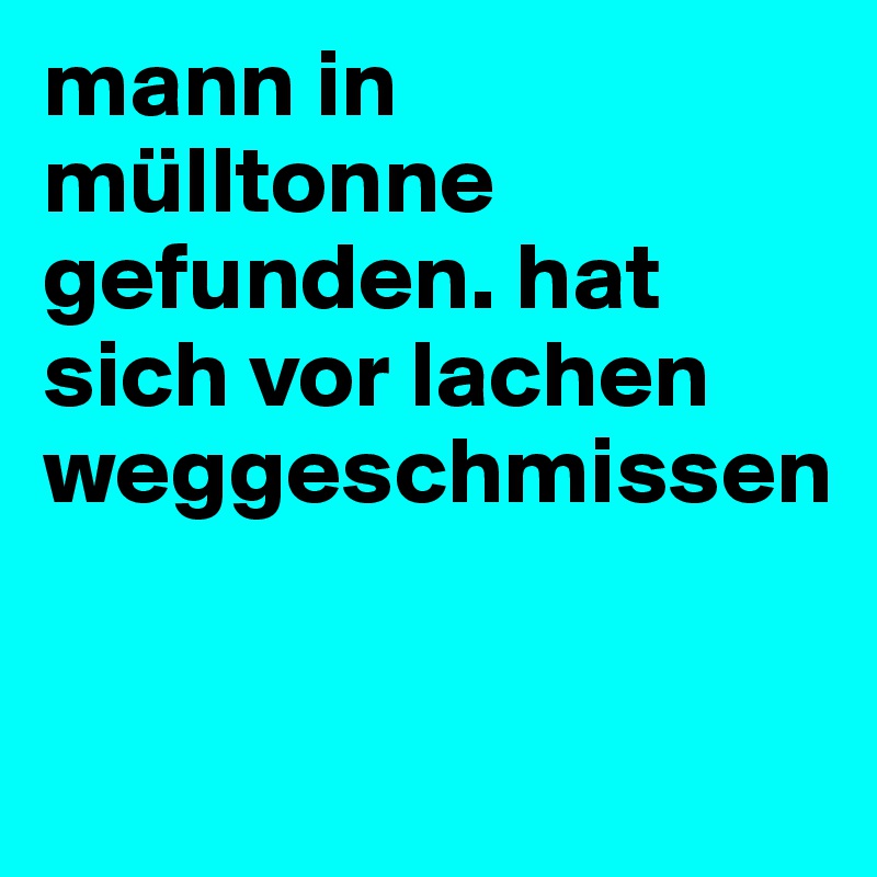 mann in mülltonne gefunden. hat sich vor lachen weggeschmissen


