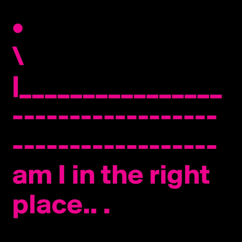 •
\
|________________
------------------
------------------
am I in the right place.. .