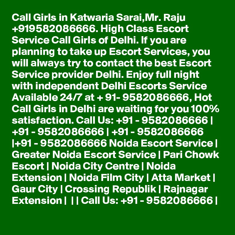 Call Girls in Katwaria Sarai,Mr. Raju +919582086666. High Class Escort Service Call Girls of Delhi. If you are planning to take up Escort Services, you will always try to contact the best Escort Service provider Delhi. Enjoy full night with independent Delhi Escorts Service Available 24/7 at + 91- 9582086666, Hot Call Girls in Delhi are waiting for you 100% satisfaction. Call Us: +91 - 9582086666 | +91 - 9582086666 | +91 - 9582086666 |+91 - 9582086666 Noida Escort Service | Greater Noida Escort Service | Pari Chowk Escort | Noida City Centre | Noida Extension | Noida Film City | Atta Market | Gaur City | Crossing Republik | Rajnagar Extension |  | | Call Us: +91 - 9582086666 | 