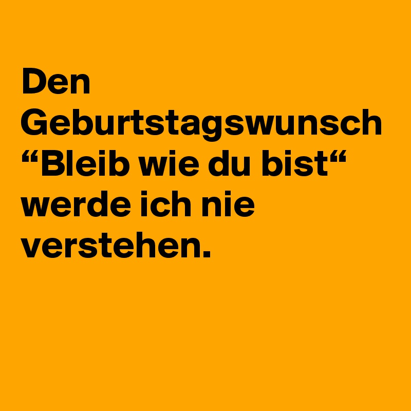 
Den Geburtstagswunsch “Bleib wie du bist“ werde ich nie verstehen.
