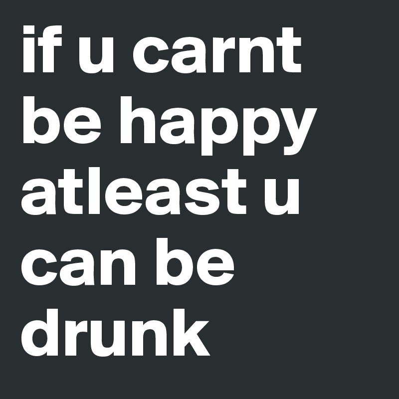 if u carnt be happy atleast u can be drunk