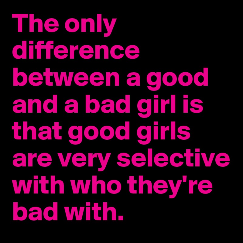 The only difference between a good and a bad girl is that good girls are very selective with who they're bad with.