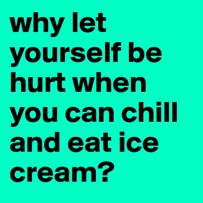 why let yourself be hurt when you can chill and eat ice cream?