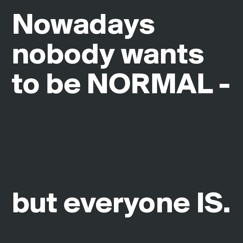 Nowadays nobody wants to be NORMAL -



but everyone IS. 