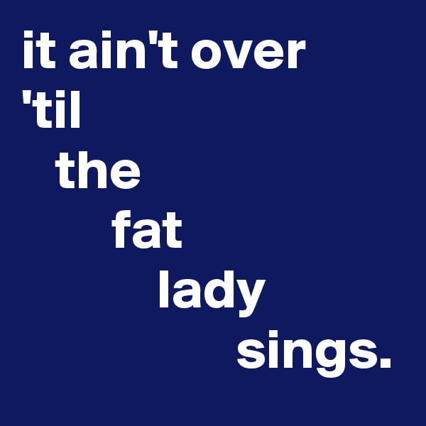 it ain't over
'til
   the
        fat
            lady
                   sings.