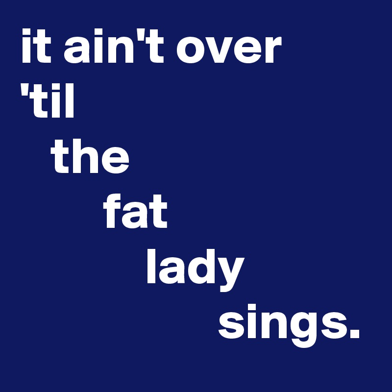 it ain't over
'til
   the
        fat
            lady
                   sings.