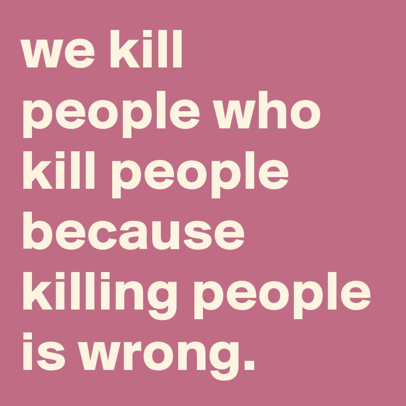 we kill people who kill people because killing people is wrong.