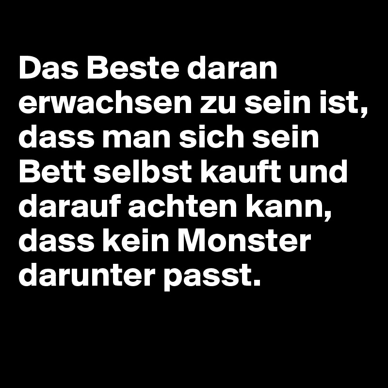 
Das Beste daran erwachsen zu sein ist, dass man sich sein Bett selbst kauft und darauf achten kann, 
dass kein Monster darunter passt.
