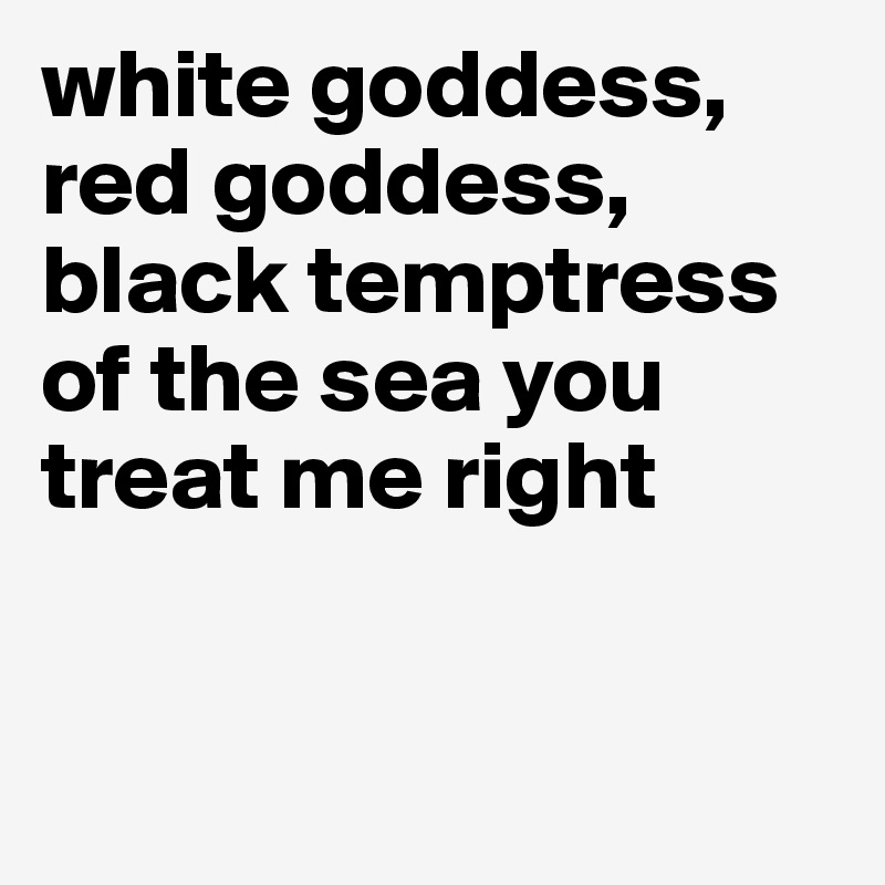 white goddess, red goddess, black temptress of the sea you treat me right



