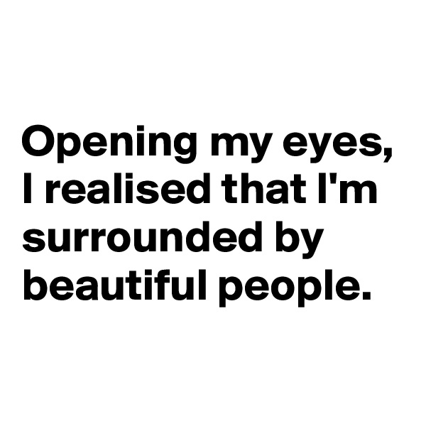 

Opening my eyes, I realised that I'm surrounded by beautiful people.
