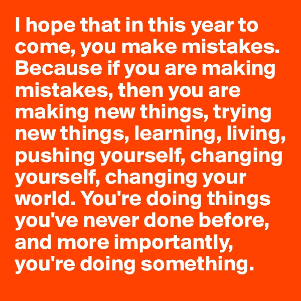 I hope that in this year to come, you make mistakes. Because if you are making mistakes, then you are making new things, trying new things, learning, living, pushing yourself, changing yourself, changing your world. You're doing things you've never done before, and more importantly, you're doing something. 