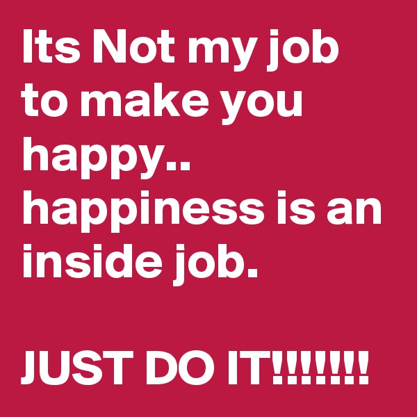 Its Not my job to make you happy..
happiness is an inside job.

JUST DO IT!!!!!!!