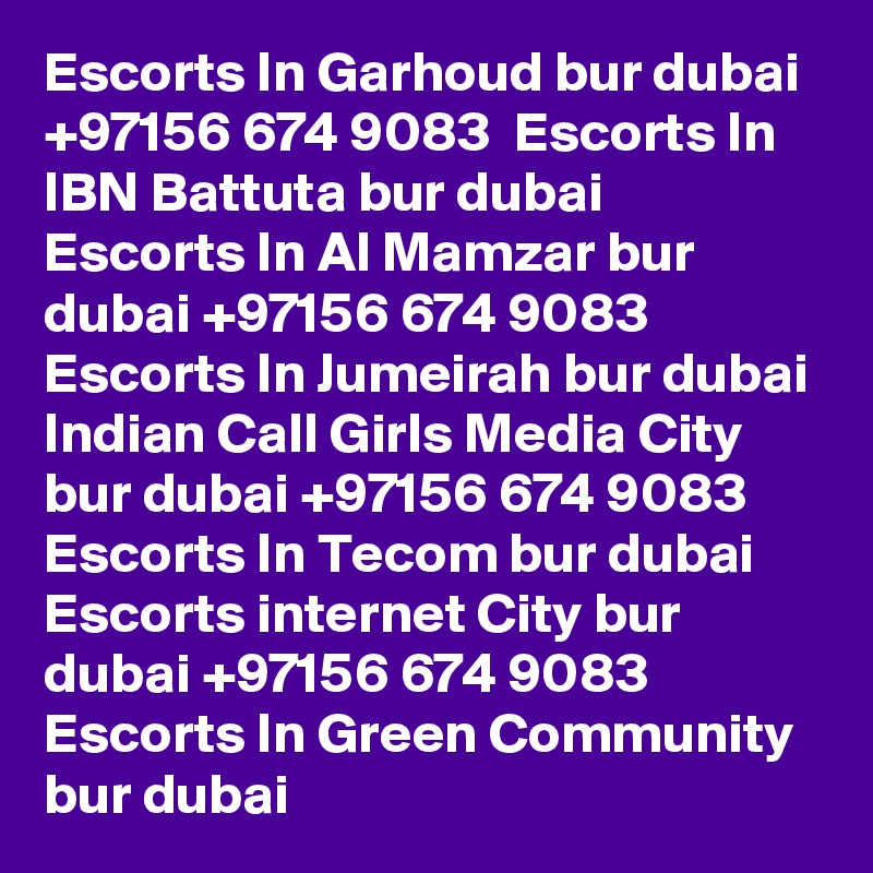 Escorts In Garhoud bur dubai +97156 674 9083  Escorts In IBN Battuta bur dubai
Escorts In Al Mamzar bur dubai +97156 674 9083  Escorts In Jumeirah bur dubai
Indian Call Girls Media City bur dubai +97156 674 9083  Escorts In Tecom bur dubai
Escorts internet City bur dubai +97156 674 9083  Escorts In Green Community bur dubai