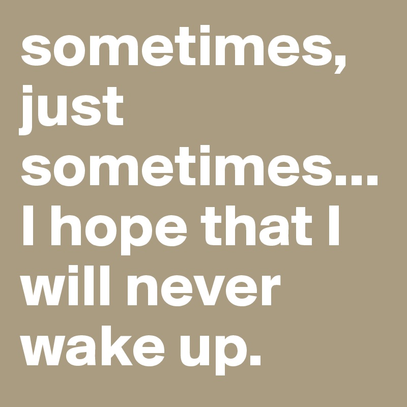 sometimes, just sometimes...I hope that I will never wake up.