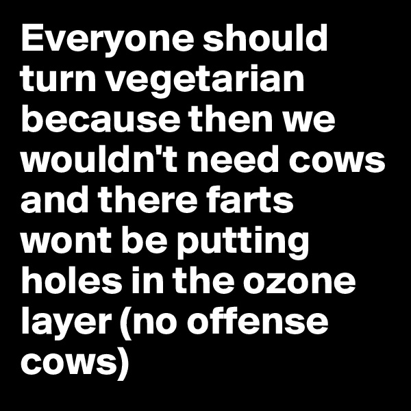 Everyone should turn vegetarian because then we wouldn't need cows and there farts wont be putting holes in the ozone layer (no offense cows)