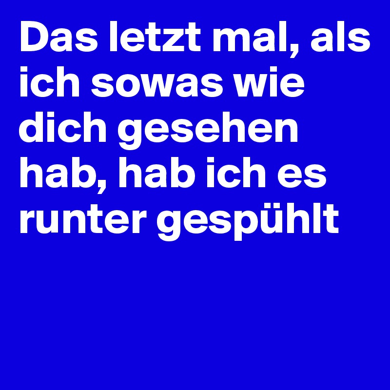 Das letzt mal, als ich sowas wie dich gesehen hab, hab ich es runter gespühlt

