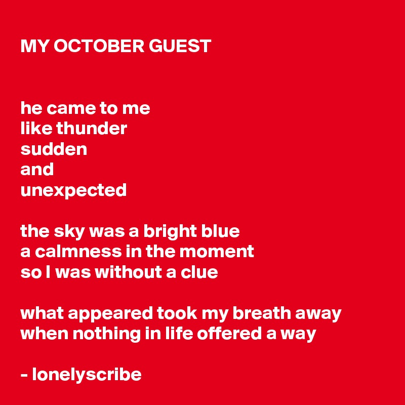 MY OCTOBER GUEST


he came to me
like thunder
sudden 
and 
unexpected

the sky was a bright blue
a calmness in the moment 
so I was without a clue

what appeared took my breath away
when nothing in life offered a way

- lonelyscribe 