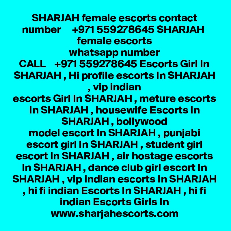 SHARJAH female escorts contact number     +971 559278645 SHARJAH  female escorts
whatsapp number
CALL    +971 559278645 Escorts Girl In SHARJAH , Hi profile escorts In SHARJAH , vip indian
escorts Girl In SHARJAH , meture escorts In SHARJAH , housewife Escorts In SHARJAH , bollywood
model escort In SHARJAH , punjabi escort girl In SHARJAH , student girl escort In SHARJAH , air hostage escorts In SHARJAH , dance club girl escort In SHARJAH , vip indian escorts In SHARJAH , hi fi indian Escorts In SHARJAH , hi fi indian Escorts Girls In
www.sharjahescorts.com