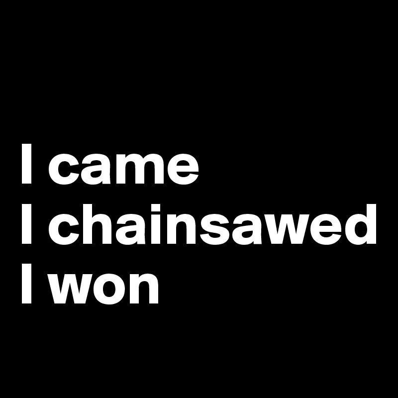 

I came
I chainsawed 
I won