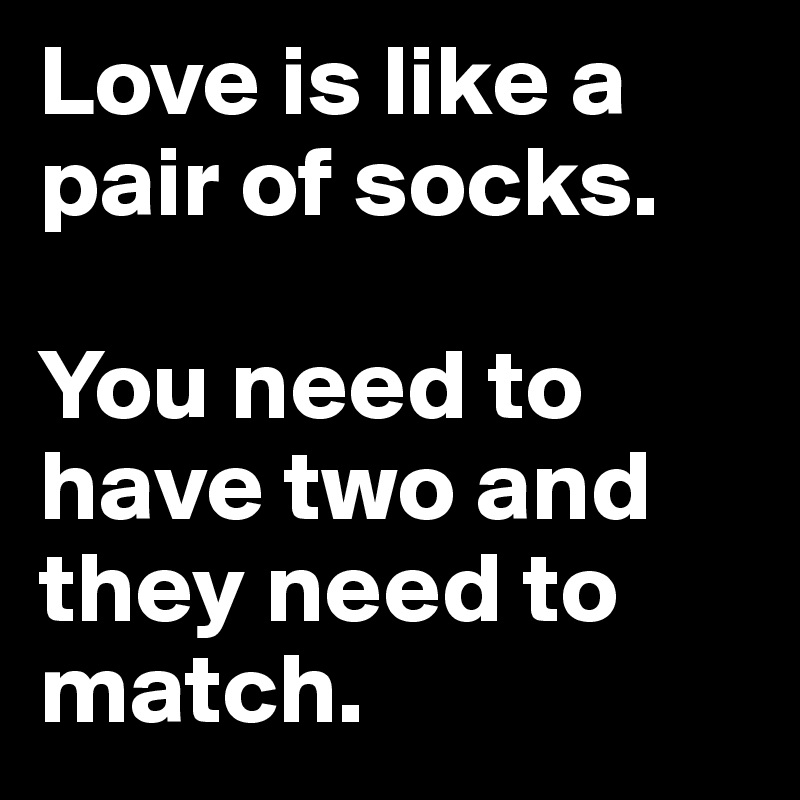 Love is like a pair of socks.

You need to have two and they need to match.