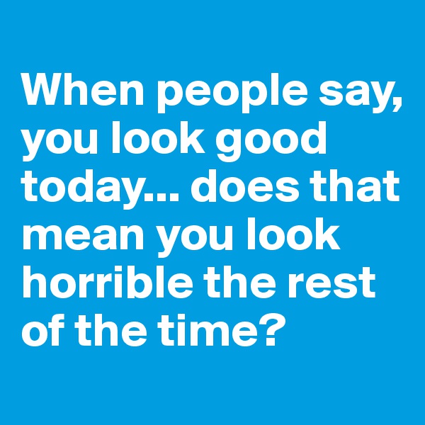 
When people say, you look good today... does that mean you look horrible the rest of the time?