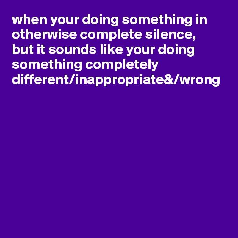 when your doing something in otherwise complete silence, 
but it sounds like your doing something completely different/inappropriate&/wrong

