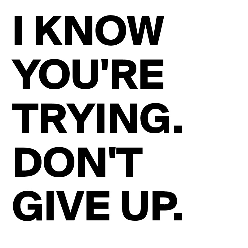 I KNOW YOU'RE TRYING.
DON'T GIVE UP.