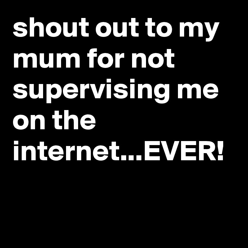 shout out to my mum for not supervising me on the internet...EVER!