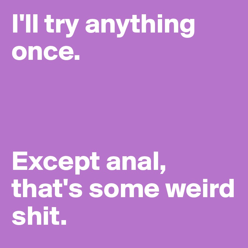 I'll try anything once.



Except anal, that's some weird shit. 