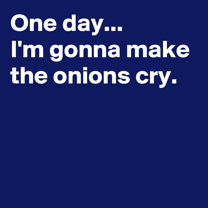 One day...
I'm gonna make the onions cry.



