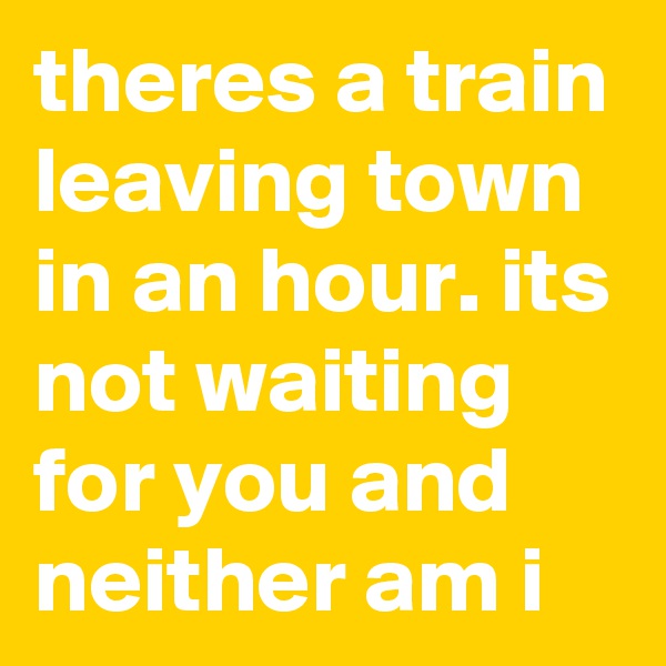 theres a train leaving town in an hour. its not waiting for you and neither am i