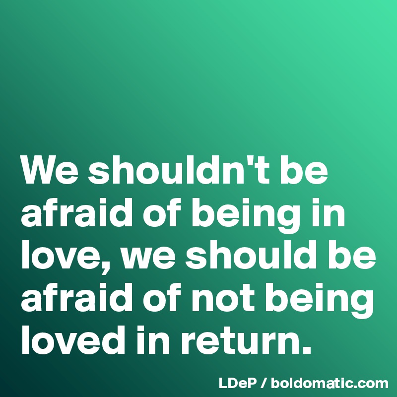 


We shouldn't be afraid of being in love, we should be afraid of not being loved in return. 