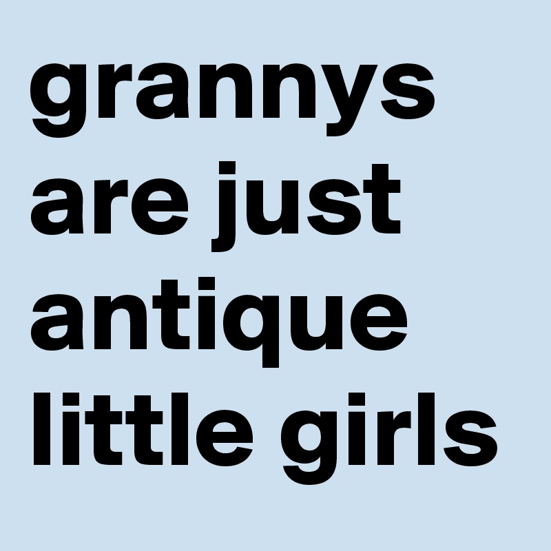 grannys are just antique little girls