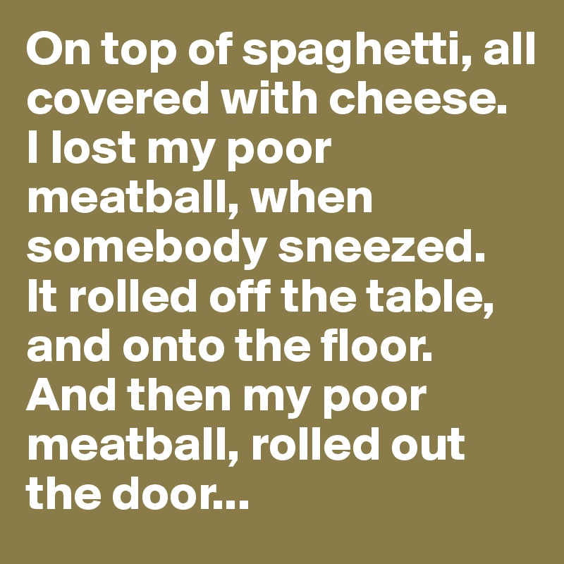 On top of spaghetti, all covered with cheese.
I lost my poor meatball, when somebody sneezed.
It rolled off the table, and onto the floor.
And then my poor meatball, rolled out the door...