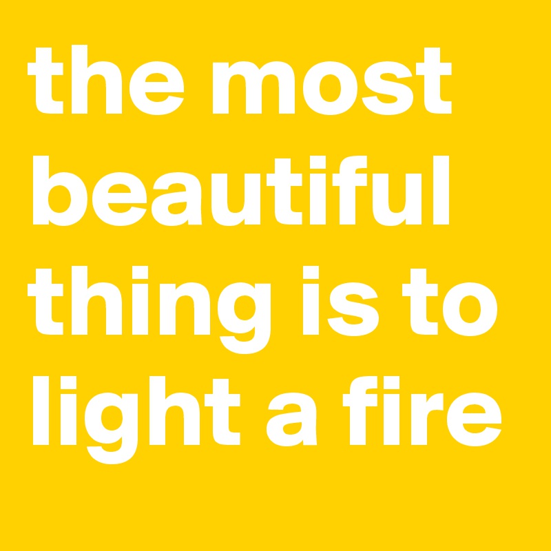 the most beautiful thing is to light a fire